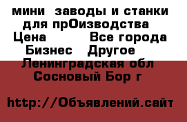 мини- заводы и станки для прОизводства › Цена ­ 100 - Все города Бизнес » Другое   . Ленинградская обл.,Сосновый Бор г.